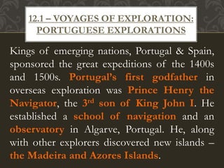 Kings of emerging nations, Portugal & Spain,
sponsored the great expeditions of the 1400s
and 1500s. Portugal’s first godfather in
overseas exploration was Prince Henry the
Navigator, the 3rd son of King John I. He
established a school of navigation and an
observatory in Algarve, Portugal. He, along
with other explorers discovered new islands –
the Madeira and Azores Islands.
12.1 – VOYAGES OF EXPLORATION:
PORTUGUESE EXPLORATIONS
 