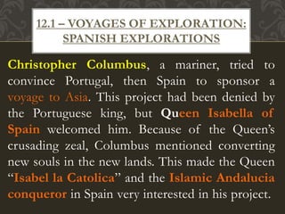 Christopher Columbus, a mariner, tried to
convince Portugal, then Spain to sponsor a
voyage to Asia. This project had been denied by
the Portuguese king, but Queen Isabella of
Spain welcomed him. Because of the Queen’s
crusading zeal, Columbus mentioned converting
new souls in the new lands. This made the Queen
“Isabel la Catolica” and the Islamic Andalucia
conqueror in Spain very interested in his project.
12.1 – VOYAGES OF EXPLORATION:
SPANISH EXPLORATIONS
 
