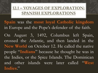 Spain was the most loyal Catholic kingdom
in Europe and the Pope’s defender of the faith.
On August 3, 1492, Columbus left Spain,
crossed the Atlantic, and then landed in the
New World on October 12. He called the native
people “Indians” because he thought he was in
the Indies, or the Spice Islands. The Dominican
and other islands were later called “West
Indies.”
12.1 – VOYAGES OF EXPLORATION:
SPANISH EXPLORATIONS
 