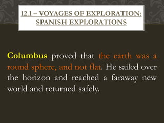 Columbus proved that the earth was a
round sphere, and not flat. He sailed over
the horizon and reached a faraway new
world and returned safely.
12.1 – VOYAGES OF EXPLORATION:
SPANISH EXPLORATIONS
 
