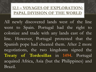 All newly discovered lands west of the line
went to Spain. Portugal had the right to
colonize and trade with any lands east of the
line. However, Portugal protested that the
Spanish pope had cheated them. After 2 more
negotiations, the two kingdoms signed the
Treaty of Tordesillas in 1494. Portugal
acquired Africa, Asia (but the Philippines) and
Brazil.
12.1 – VOYAGES OF EXPLORATION:
PAPAL DIVISION OF THE WORLD
 
