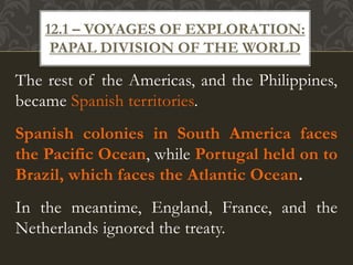 The rest of the Americas, and the Philippines,
became Spanish territories.
Spanish colonies in South America faces
the Pacific Ocean, while Portugal held on to
Brazil, which faces the Atlantic Ocean.
In the meantime, England, France, and the
Netherlands ignored the treaty.
12.1 – VOYAGES OF EXPLORATION:
PAPAL DIVISION OF THE WORLD
 