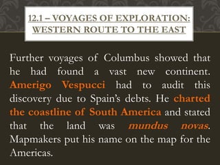 Further voyages of Columbus showed that
he had found a vast new continent.
Amerigo Vespucci had to audit this
discovery due to Spain’s debts. He charted
the coastline of South America and stated
that the land was mundus novas.
Mapmakers put his name on the map for the
Americas.
12.1 – VOYAGES OF EXPLORATION:
WESTERN ROUTE TO THE EAST
 