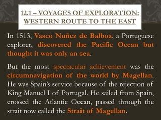 In 1513, Vasco Nuñez de Balboa, a Portuguese
explorer, discovered the Pacific Ocean but
thought it was only an sea.
But the most spectacular achievement was the
circumnavigation of the world by Magellan.
He was Spain’s service because of the rejection of
King Manuel I of Portugal. He sailed from Spain,
crossed the Atlantic Ocean, passed through the
strait now called the Strait of Magellan.
12.1 – VOYAGES OF EXPLORATION:
WESTERN ROUTE TO THE EAST
 
