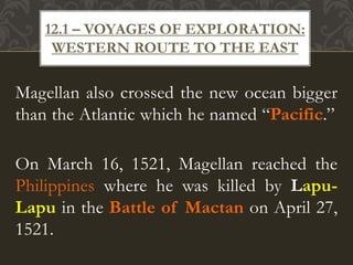 Magellan also crossed the new ocean bigger
than the Atlantic which he named “Pacific.”
On March 16, 1521, Magellan reached the
Philippines where he was killed by Lapu-
Lapu in the Battle of Mactan on April 27,
1521.
12.1 – VOYAGES OF EXPLORATION:
WESTERN ROUTE TO THE EAST
 