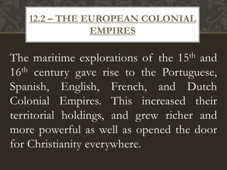 The maritime explorations of the 15th and
16th century gave rise to the Portuguese,
Spanish, English, French, and Dutch
Colonial Empires. This increased their
territorial holdings, and grew richer and
more powerful as well as opened the door
for Christianity everywhere.
12.2 – THE EUROPEAN COLONIAL
EMPIRES
 