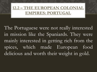 The Portuguese were not really interested
in mission like the Spaniards. They were
mainly interested in getting rich from the
spices, which made European food
delicious and worth their weight in gold.
12.2 – THE EUROPEAN COLONIAL
EMPIRES: PORTUGAL
 