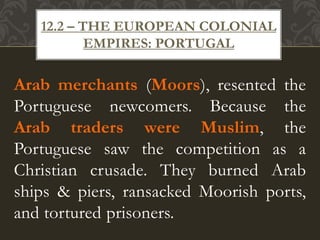 Arab merchants (Moors), resented the
Portuguese newcomers. Because the
Arab traders were Muslim, the
Portuguese saw the competition as a
Christian crusade. They burned Arab
ships & piers, ransacked Moorish ports,
and tortured prisoners.
12.2 – THE EUROPEAN COLONIAL
EMPIRES: PORTUGAL
 