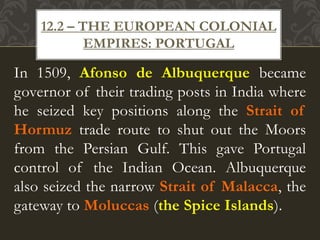 In 1509, Afonso de Albuquerque became
governor of their trading posts in India where
he seized key positions along the Strait of
Hormuz trade route to shut out the Moors
from the Persian Gulf. This gave Portugal
control of the Indian Ocean. Albuquerque
also seized the narrow Strait of Malacca, the
gateway to Moluccas (the Spice Islands).
12.2 – THE EUROPEAN COLONIAL
EMPIRES: PORTUGAL
 