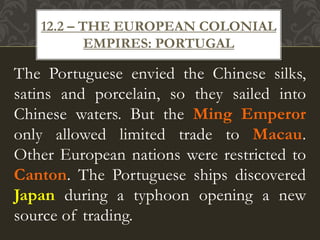 The Portuguese envied the Chinese silks,
satins and porcelain, so they sailed into
Chinese waters. But the Ming Emperor
only allowed limited trade to Macau.
Other European nations were restricted to
Canton. The Portuguese ships discovered
Japan during a typhoon opening a new
source of trading.
12.2 – THE EUROPEAN COLONIAL
EMPIRES: PORTUGAL
 