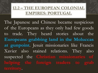 The Japanese and Chinese became suspicious
of the Europeans as they only had few goods
to trade. They heard stories about the
Europeans grabbing land in the Moluccas
at gunpoint. Jesuit missionaries like Francis
Xavier also stained relations. They also
suspected the Christian missionaries of
helping the foreign traders to grab
territory.
12.2 – THE EUROPEAN COLONIAL
EMPIRES: PORTUGAL
 