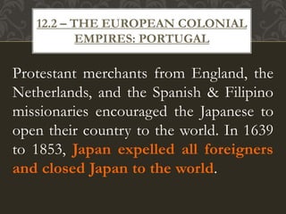 Protestant merchants from England, the
Netherlands, and the Spanish & Filipino
missionaries encouraged the Japanese to
open their country to the world. In 1639
to 1853, Japan expelled all foreigners
and closed Japan to the world.
12.2 – THE EUROPEAN COLONIAL
EMPIRES: PORTUGAL
 