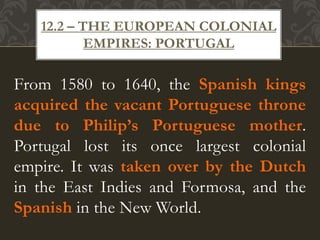 From 1580 to 1640, the Spanish kings
acquired the vacant Portuguese throne
due to Philip’s Portuguese mother.
Portugal lost its once largest colonial
empire. It was taken over by the Dutch
in the East Indies and Formosa, and the
Spanish in the New World.
12.2 – THE EUROPEAN COLONIAL
EMPIRES: PORTUGAL
 