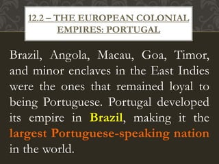 Brazil, Angola, Macau, Goa, Timor,
and minor enclaves in the East Indies
were the ones that remained loyal to
being Portuguese. Portugal developed
its empire in Brazil, making it the
largest Portuguese-speaking nation
in the world.
12.2 – THE EUROPEAN COLONIAL
EMPIRES: PORTUGAL
 