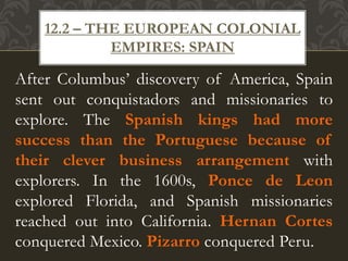 After Columbus’ discovery of America, Spain
sent out conquistadors and missionaries to
explore. The Spanish kings had more
success than the Portuguese because of
their clever business arrangement with
explorers. In the 1600s, Ponce de Leon
explored Florida, and Spanish missionaries
reached out into California. Hernan Cortes
conquered Mexico. Pizarro conquered Peru.
12.2 – THE EUROPEAN COLONIAL
EMPIRES: SPAIN
 