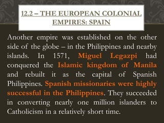 Another empire was established on the other
side of the globe – in the Philippines and nearby
islands. In 1571, Miguel Legazpi had
conquered the Islamic kingdom of Manila
and rebuilt it as the capital of Spanish
Philippines. Spanish missionaries were highly
successful in the Philippines. They succeeded
in converting nearly one million islanders to
Catholicism in a relatively short time.
12.2 – THE EUROPEAN COLONIAL
EMPIRES: SPAIN
 
