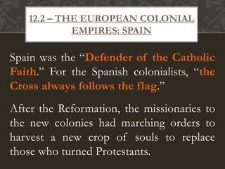 Spain was the “Defender of the Catholic
Faith.” For the Spanish colonialists, “the
Cross always follows the flag.”
After the Reformation, the missionaries to
the new colonies had marching orders to
harvest a new crop of souls to replace
those who turned Protestants.
12.2 – THE EUROPEAN COLONIAL
EMPIRES: SPAIN
 