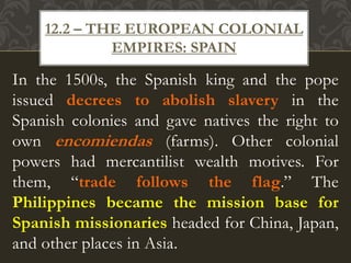 In the 1500s, the Spanish king and the pope
issued decrees to abolish slavery in the
Spanish colonies and gave natives the right to
own encomiendas (farms). Other colonial
powers had mercantilist wealth motives. For
them, “trade follows the flag.” The
Philippines became the mission base for
Spanish missionaries headed for China, Japan,
and other places in Asia.
12.2 – THE EUROPEAN COLONIAL
EMPIRES: SPAIN
 