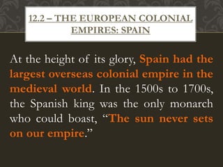 At the height of its glory, Spain had the
largest overseas colonial empire in the
medieval world. In the 1500s to 1700s,
the Spanish king was the only monarch
who could boast, “The sun never sets
on our empire.”
12.2 – THE EUROPEAN COLONIAL
EMPIRES: SPAIN
 