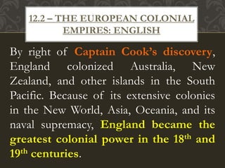 By right of Captain Cook’s discovery,
England colonized Australia, New
Zealand, and other islands in the South
Pacific. Because of its extensive colonies
in the New World, Asia, Oceania, and its
naval supremacy, England became the
greatest colonial power in the 18th and
19th centuries.
12.2 – THE EUROPEAN COLONIAL
EMPIRES: ENGLISH
 