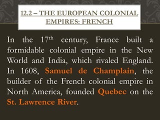 In the 17th century, France built a
formidable colonial empire in the New
World and India, which rivaled England.
In 1608, Samuel de Champlain, the
builder of the French colonial empire in
North America, founded Quebec on the
St. Lawrence River.
12.2 – THE EUROPEAN COLONIAL
EMPIRES: FRENCH
 