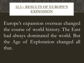 Europe’s expansion overseas changed
the course of world history. The East
had always dominated the world. But
the Age of Exploration changed all
that.
12.3 – RESULTS OF EUROPE’S
EXPANSION
 
