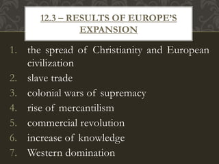 1. the spread of Christianity and European
civilization
2. slave trade
3. colonial wars of supremacy
4. rise of mercantilism
5. commercial revolution
6. increase of knowledge
7. Western domination
12.3 – RESULTS OF EUROPE’S
EXPANSION
 