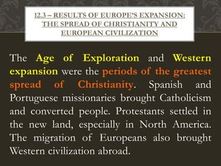 The Age of Exploration and Western
expansion were the periods of the greatest
spread of Christianity. Spanish and
Portuguese missionaries brought Catholicism
and converted people. Protestants settled in
the new land, especially in North America.
The migration of Europeans also brought
Western civilization abroad.
12.3 – RESULTS OF EUROPE’S EXPANSION:
THE SPREAD OF CHRISTIANITY AND
EUROPEAN CIVILIZATION
 