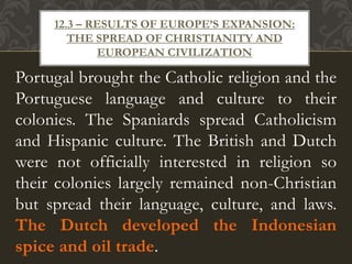 Portugal brought the Catholic religion and the
Portuguese language and culture to their
colonies. The Spaniards spread Catholicism
and Hispanic culture. The British and Dutch
were not officially interested in religion so
their colonies largely remained non-Christian
but spread their language, culture, and laws.
The Dutch developed the Indonesian
spice and oil trade.
12.3 – RESULTS OF EUROPE’S EXPANSION:
THE SPREAD OF CHRISTIANITY AND
EUROPEAN CIVILIZATION
 