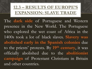 The dark side of Portuguese and Western
presence in the New World. The Portuguese
who explored the wet coast of Africa in the
1400s took a lot of black slaves. Slavery was
abolished early in the Spanish colonies due
to the priests’ protests. By 19th century, it was
officially abolished due to the abolitionist
campaign of Protestant Christians in Britain
and other countries.
12.3 – RESULTS OF EUROPE’S
EXPANSION: SLAVE TRADE
 