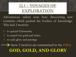 Adventurous sailors were busy discovering new
countries which pushed the borders of knowledge.
This had 3 motives:
1. to spread Christianity
2. to search for gold and riches
3. to seek glory and prestige
these 3 motives are summarized in the 3 G’s:
GOD, GOLD, AND GLORY
12.1 – VOYAGES OF
EXPLORATION
 