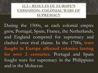 During the 1500s, as each colonial empire
grew, Portugal, Spain, France, the Netherlands,
and England competed for supremacy and
clashed over rival claims. In the 1700s, wars
fought in Europe affected colonies lasting
for over 2 centuries. Portugal and Spain
fought wars for supremacy in the Philippines
and in the Moluccas.
12.3 – RESULTS OF EUROPE’S
EXPANSION: COLONIAL WARS OF
SUPREMACY
 