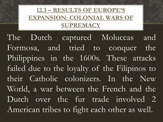 The Dutch captured Moluccas and
Formosa, and tried to conquer the
Philippines in the 1600s. These attacks
failed due to the loyalty of the Filipinos to
their Catholic colonizers. In the New
World, a war between the French and the
Dutch over the fur trade involved 2
American tribes to fight each other as well.
12.3 – RESULTS OF EUROPE’S
EXPANSION: COLONIAL WARS OF
SUPREMACY
 