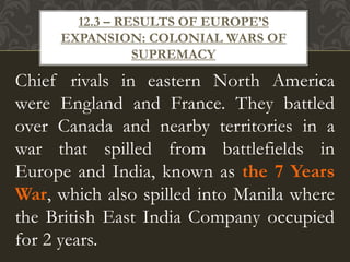 Chief rivals in eastern North America
were England and France. They battled
over Canada and nearby territories in a
war that spilled from battlefields in
Europe and India, known as the 7 Years
War, which also spilled into Manila where
the British East India Company occupied
for 2 years.
12.3 – RESULTS OF EUROPE’S
EXPANSION: COLONIAL WARS OF
SUPREMACY
 