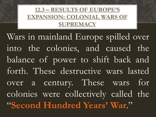 Wars in mainland Europe spilled over
into the colonies, and caused the
balance of power to shift back and
forth. These destructive wars lasted
over a century. These wars for
colonies were collectively called the
“Second Hundred Years’ War.”
12.3 – RESULTS OF EUROPE’S
EXPANSION: COLONIAL WARS OF
SUPREMACY
 