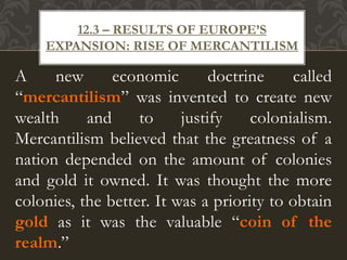 A new economic doctrine called
“mercantilism” was invented to create new
wealth and to justify colonialism.
Mercantilism believed that the greatness of a
nation depended on the amount of colonies
and gold it owned. It was thought the more
colonies, the better. It was a priority to obtain
gold as it was the valuable “coin of the
realm.”
12.3 – RESULTS OF EUROPE’S
EXPANSION: RISE OF MERCANTILISM
 