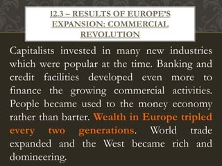 Capitalists invested in many new industries
which were popular at the time. Banking and
credit facilities developed even more to
finance the growing commercial activities.
People became used to the money economy
rather than barter. Wealth in Europe tripled
every two generations. World trade
expanded and the West became rich and
domineering.
12.3 – RESULTS OF EUROPE’S
EXPANSION: COMMERCIAL
REVOLUTION
 