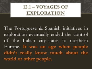 The Portuguese & Spanish initiatives in
exploration eventually ended the control
of the Italian city-states to northern
Europe. It was an age when people
didn’t really know much about the
world or other people.
12.1 – VOYAGES OF
EXPLORATION
 