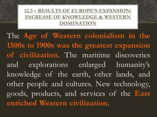 The Age of Western colonialism in the
1500s to 1900s was the greatest expansion
of civilization. The maritime discoveries
and explorations enlarged humanity’s
knowledge of the earth, other lands, and
other people and cultures. New technology,
goods, products, and services of the East
enriched Western civilization.
12.3 – RESULTS OF EUROPE’S EXPANSION:
INCREASE OF KNOWLEDGE & WESTERN
DOMINATION
 