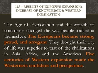 The Age of Exploration and the growth of
commerce changed the way people looked at
themselves. The Europeans became strong,
proud, and arrogant. They thought their way
of life was superior to that of the civilizations
in Asia, Africa, and the Americas. Five
centuries of Western expansion made the
Westerners confident and prosperous.
12.3 – RESULTS OF EUROPE’S EXPANSION:
INCREASE OF KNOWLEDGE & WESTERN
DOMINATION
 