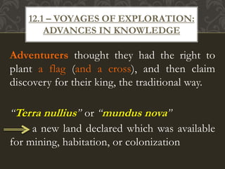 Adventurers thought they had the right to
plant a flag (and a cross), and then claim
discovery for their king, the traditional way.
“Terra nullius” or “mundus nova”
a new land declared which was available
for mining, habitation, or colonization
12.1 – VOYAGES OF EXPLORATION:
ADVANCES IN KNOWLEDGE
 