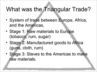 What was the Triangular Trade? System of trade between Europe, Africa, and the Americas.  Stage 1: Raw materials to Europe (tobacco, rum, sugar) Stage 2: Manufactured goods to Africa (guns, cloth, rum) Stage 3: Slaves to the Americas to make raw materials.  