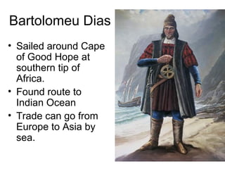 Bartolomeu Dias  Sailed around Cape of Good Hope at southern tip of Africa.  Found route to Indian Ocean  Trade can go from Europe to Asia by sea. 