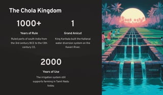 The Chola Kingdom
1000+
Years of Rule
Ruled parts of south India from
the 3rd century BCE to the 13th
century CE.
1
GrandAnicut
King Karikala built the Kallanai
water diversion system on the
Kaveri River.
2000
Years of Use
The irrigation system still
supports farming in Tamil Nadu
today.
 