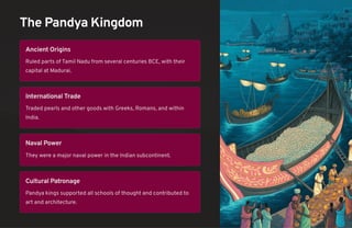 The Pandya Kingdom
Ancient Origins
Ruled parts of Tamil Nadu from several centuries BCE, with their
capital at Madurai.
International Trade
Traded pearls and other goods with Greeks, Romans, and within
India.
Naval Power
They were a major naval power in the Indian subcontinent.
Cultural Patronage
Pandya kings supported all schools of thought and contributed to
art and architecture.
 