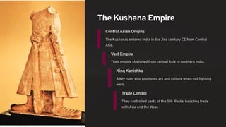 The Kushana Empire
Central Asian Origins
The Kushanas entered India in the 2nd century CE from Central
Asia.
Vast Empire
Their empire stretched from central Asia to northern India.
King Kanishka
A key ruler who promoted art and culture when not fighting
wars.
Trade Control
They controlled parts of the Silk Route, boosting trade
with Asia and the West.
 