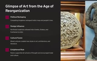 Glimpse of Art from the Age of
Reorganization
Political Reshaping
Competing kingdoms reshaped India's map and people's lives.
Foreign Influence
Northwest weakness allowed Indo-Greeks, Shakas, and
Kushanas to enter.
Cultural Fusion
Mixed cultures created new styles in art, architecture, and
literature.
Enlightened Rule
Rulers supported all schools of thought and encouraged trade
and culture.
 