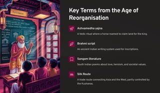 Key Terms from the Age of
Reorganisation
Ashvamedha yajna
A Vedic ritual where a horse roamed to claim land for the king.
Brahmi script
An ancient Indian writing system used for inscriptions.
Sangam literature
South Indian poems about love, heroism, and societal values.
Silk Route
A trade route connecting Asia and the West, partly controlled by
the Kushanas.
 
