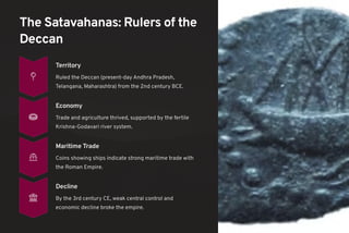 The Satavahanas: Rulers of the
Deccan
Territory
Ruled the Deccan (present-day Andhra Pradesh,
Telangana, Maharashtra) from the 2nd century BCE.
Economy
Trade and agriculture thrived, supported by the fertile
Krishna-Godavari river system.
Maritime Trade
Coins showing ships indicate strong maritime trade with
the Roman Empire.
Decline
By the 3rd century CE, weak central control and
economic decline broke the empire.
 