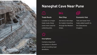 Naneghat Cave Near Pune
Trade Route
Located on a major
trade route, these
caves were used for
collecting tolls.
Rest Stop
Served as rest stops
for traders traveling
through the Western
Ghats.
Economic Hub
Tolls and taxes from
trade added wealth to
the Satavahana
kingdom.
Inscriptions
Contains important
inscriptions in Brahmi
script recording royal
donations.
 